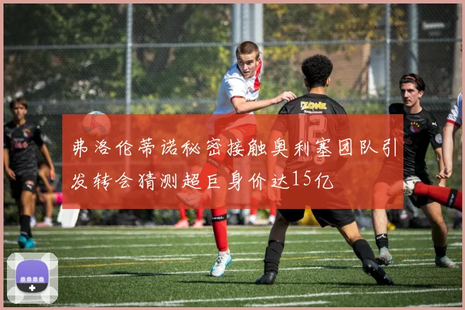 弗洛伦蒂诺秘密接触奥利塞团队引发转会猜测超巨身价达15亿