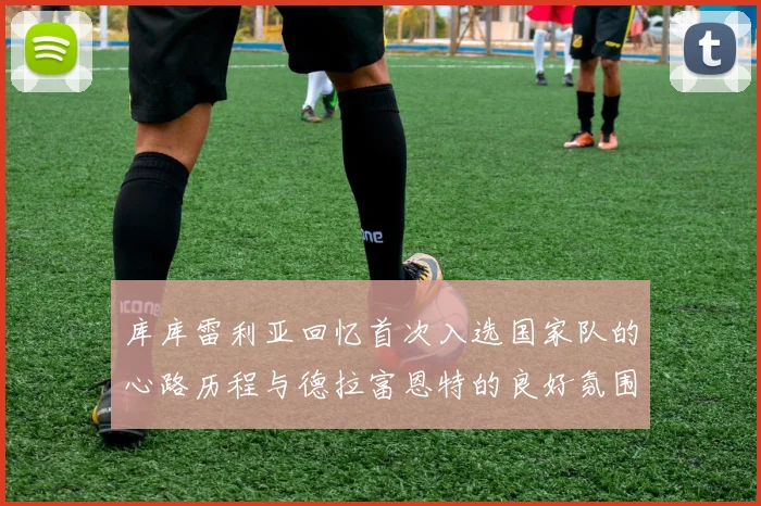 库库雷利亚回忆首次入选国家队的心路历程与德拉富恩特的良好氛围