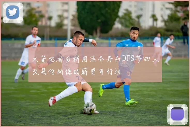 火箭记者分析用范乔丹和DFS等四人交易伦纳德的薪资可行性