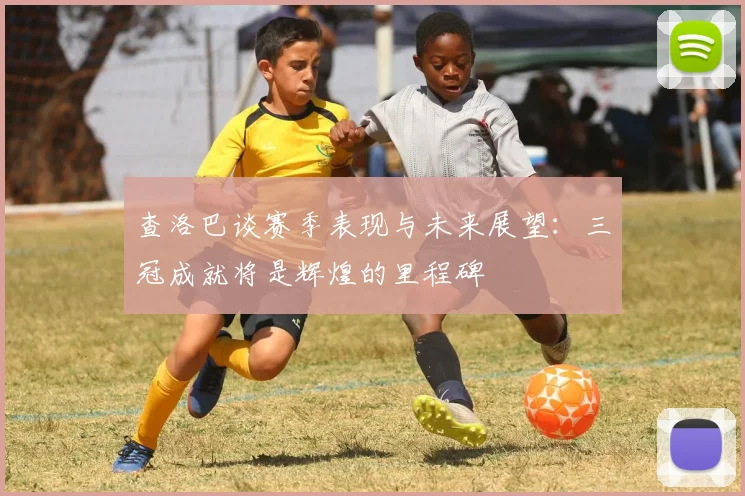 查洛巴谈赛季表现与未来展望：三冠成就将是辉煌的里程碑