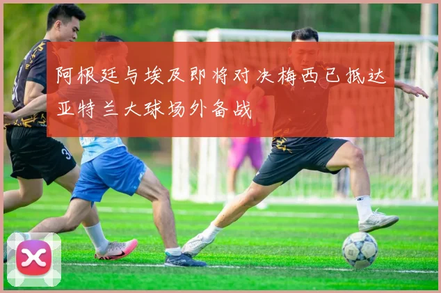 阿根廷与埃及即将对决梅西已抵达亚特兰大球场外备战