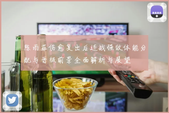 陈雨菲伤愈复出后连战强敌体能分配与晋级前景全面解析与展望