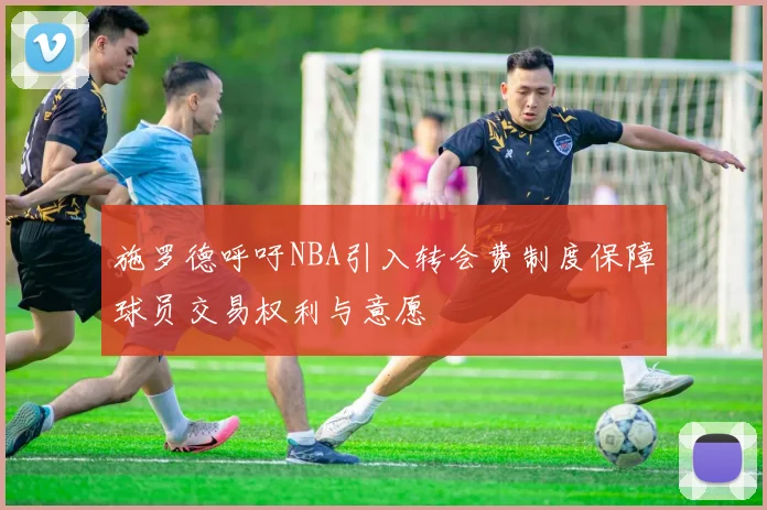 施罗德呼吁NBA引入转会费制度保障球员交易权利与意愿