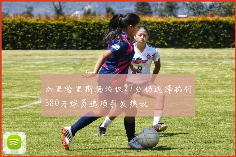 加里哈里斯场均仅27分仍选择执行380万球员选项引发热议