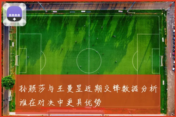 孙颖莎与王曼昱近期交锋数据分析谁在对决中更具优势