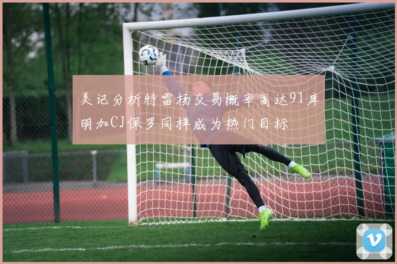 美记分析特雷杨交易概率高达91库明加CJ保罗同样成为热门目标