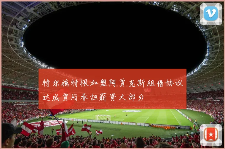 特尔施特根加盟阿贾克斯租借协议达成贾府承担薪资大部分