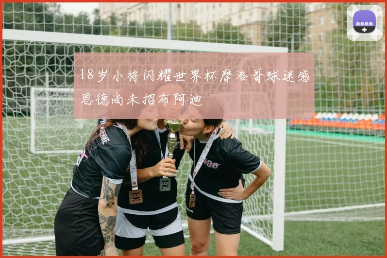 18岁小将闪耀世界杯摩洛哥球迷感恩德尚未招布阿迪