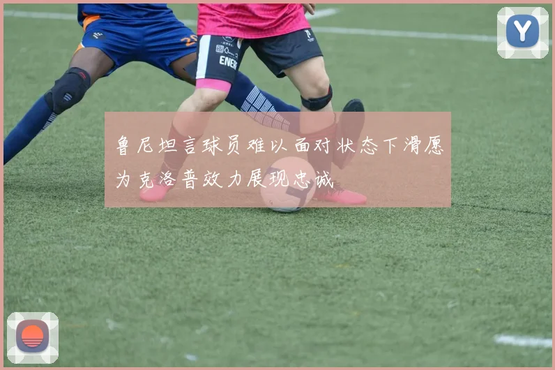鲁尼坦言球员难以面对状态下滑愿为克洛普效力展现忠诚