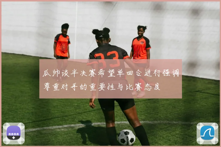 瓜帅谈半决赛希望单回合进行强调尊重对手的重要性与比赛态度
