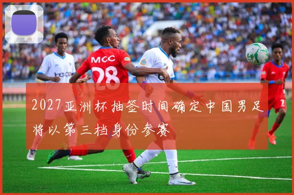 2027亚洲杯抽签时间确定中国男足将以第三档身份参赛