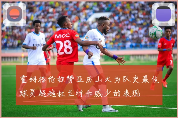 霍姆格伦称赞亚历山大为队史最佳球员超越杜兰特和威少的表现
