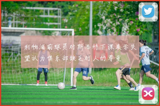 利物浦前球员对斯洛特下课表示失望认为俱乐部缺乏对人的尊重
