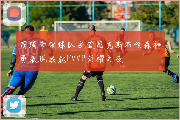 周琦带领球队逆袭尼克斯布伦森神勇表现成就FMVP荣耀之夜