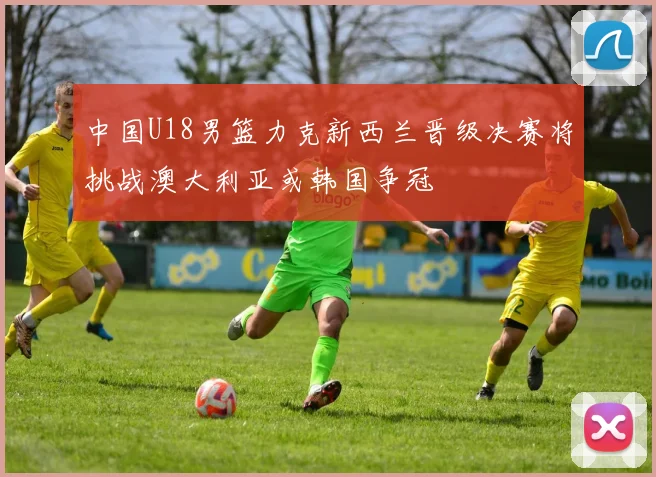 中国U18男篮力克新西兰晋级决赛将挑战澳大利亚或韩国争冠