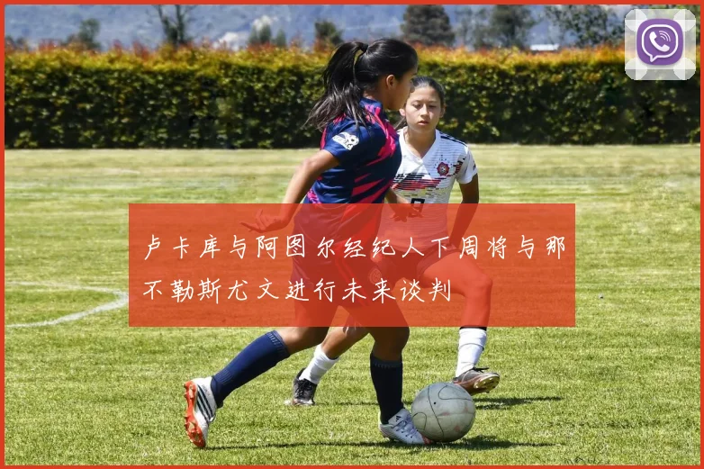 卢卡库与阿图尔经纪人下周将与那不勒斯尤文进行未来谈判