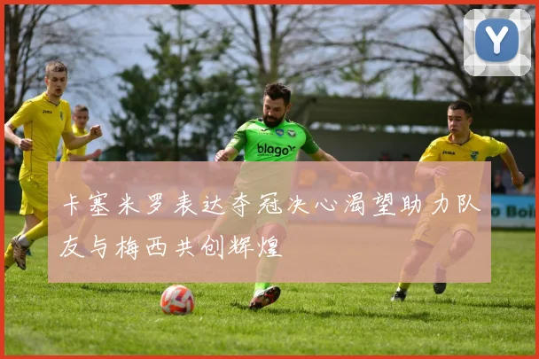 卡塞米罗表达夺冠决心渴望助力队友与梅西共创辉煌