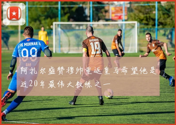 阿扎尔盛赞穆帅重返皇马希望他是近20年最伟大教练之一