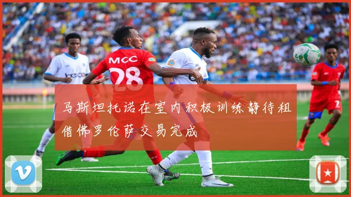马斯坦托诺在室内积极训练静待租借佛罗伦萨交易完成