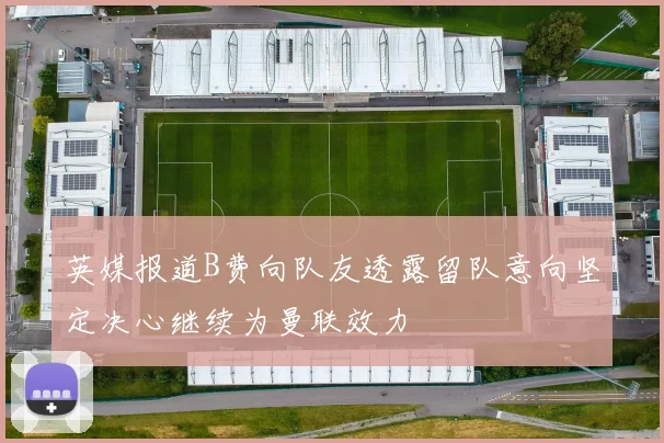英媒报道B费向队友透露留队意向坚定决心继续为曼联效力