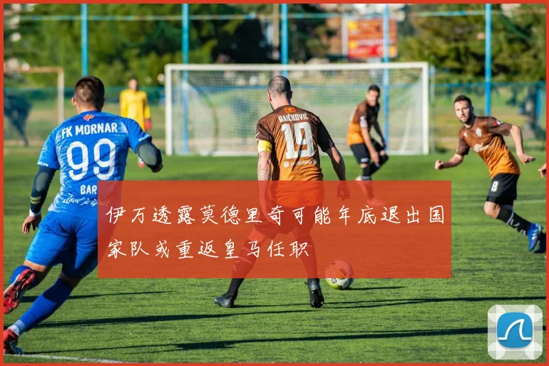 伊万透露莫德里奇可能年底退出国家队或重返皇马任职