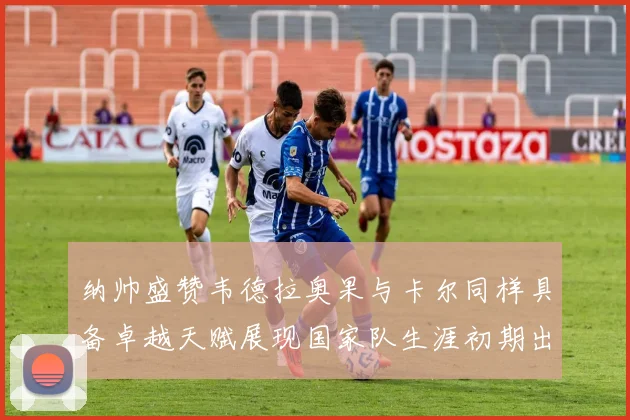 纳帅盛赞韦德拉奥果与卡尔同样具备卓越天赋展现国家队生涯初期出色表现