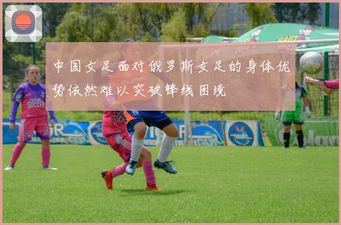中国女足面对俄罗斯女足的身体优势依然难以突破锋线困境