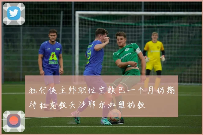 独行侠主帅职位空缺已一个月仍期待杜克教头沙耶尔加盟执教