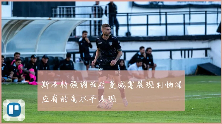 斯洛特强调面对曼城需展现利物浦应有的高水平表现