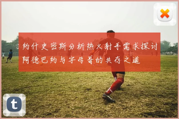 约什史密斯分析热火射手需求探讨阿德巴约与字母哥的共存之道