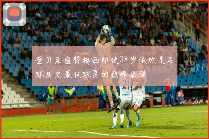 登贝莱盛赞梅西即使38岁依然是足球历史最佳球员的巅峰表现