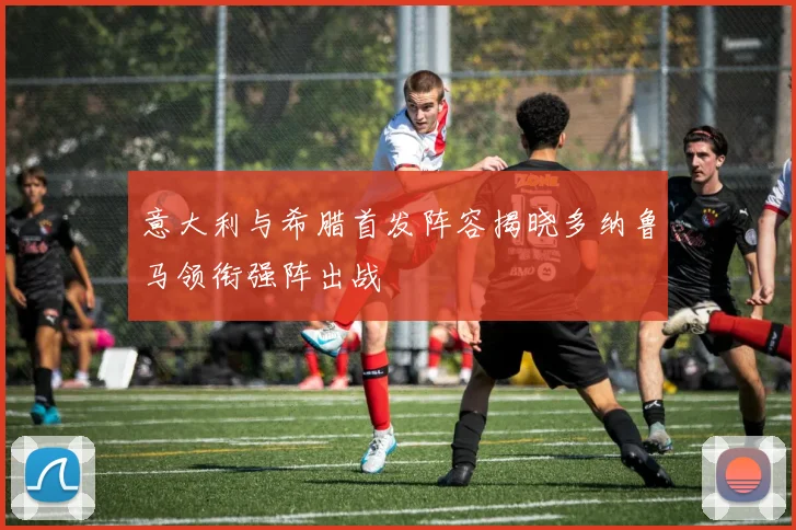 意大利与希腊首发阵容揭晓多纳鲁马领衔强阵出战