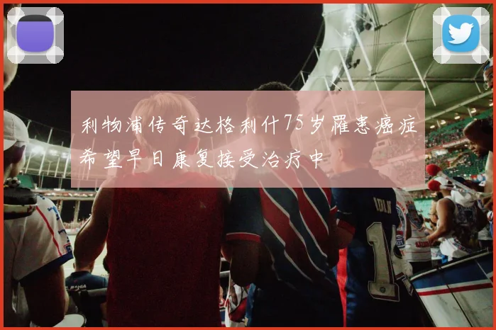利物浦传奇达格利什75岁罹患癌症希望早日康复接受治疗中