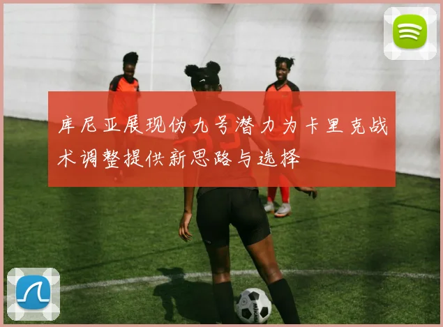 库尼亚展现伪九号潜力为卡里克战术调整提供新思路与选择