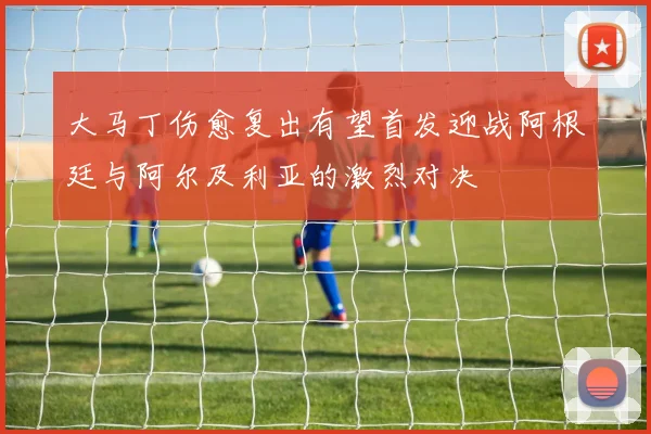 大马丁伤愈复出有望首发迎战阿根廷与阿尔及利亚的激烈对决